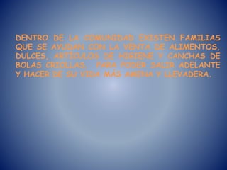 DENTRO DE LA COMUNIDAD EXISTEN FAMILIAS
QUE SE AYUDAN CON LA VENTA DE ALIMENTOS,
DULCES, ARTÍCULOS DE HIGIENE Y CANCHAS DE
BOLAS CRIOLLAS, PARA PODER SALIR ADELANTE
Y HACER DE SU VIDA MÁS AMENA Y LLEVADERA.
 