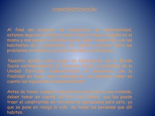 CONCIENTIZACIÓN
Al final del proyecto de diagnóstico de vulnerabilidad,
estamos seguros de haber puesto nuestro mayor empeño en el
mismo y nos queda la satisfacción de haber compartido con los
habitantes de la comunidad y así darles a conocer sobre los
problemas existentes, ya sean naturales o antrópicos.
Nuestra opinión como grupo de Estudiantes de la Misión
Sucre correspondiente al Trayecto Inicial y Cursantes de la
Unidad Curricular Administración de Desastres, con la
finalidad de hacer esta investigación, les pedimos tomar en
cuenta las siguientes recomendaciones:
Antes de tomar cualquier decisión de ubicarse en una vivienda,
deben tomar en cuenta los Pro y los Contra que les puede
traer el construirlas en terrenos no apropiados para esto, ya
que se pone en riesgo la vida de todas las personas que allí
habiten.
 