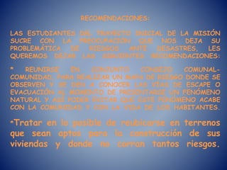 RECOMENDACIONES:
LAS ESTUDIANTES DEL TRAYECTO INICIAL DE LA MISIÓN
SUCRE CON LA PREOCUPACIÓN QUE NOS DEJA SU
PROBLEMÁTICA DE RIESGOS ANTE DESASTRES, LES
QUEREMOS DEJAR LAS SIGUIENTES RECOMENDACIONES:
* REUNIRSE EN CONJUNTO CONSEJO COMUNAL-
COMUNIDAD, PARA REALIZAR UN MAPA DE RIESGO DONDE SE
OBSERVEN Y SE DEN A CONOCER LAS VÍAS DE ESCAPE O
EVACUACIÓN AL MOMENTO DE PRESENTARSE UN FENÓMENO
NATURAL Y ASÍ PODER EVITAR QUE ESTE FENÓMENO ACABE
CON LA COMUNIDAD Y CON LA VIDA DE LOS HABITANTES.
*Tratar en lo posible de reubicarse en terrenos
que sean aptos para la construcción de sus
viviendas y donde no corran tantos riesgos.
 