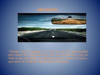 REFLEXIÓN
“Siempre hay un mañana y la vida nos da otra oportunidad
para hacer las cosas bien, pero por si me equivoco y hoy es
todo lo que nos queda, me gustaría decirte cuanto te quiero,
que nunca te olvidaré”-Gabriel García Márquez.
 