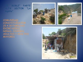 “EL ROBLE” PARTE
ALTA SECTOR “LA
Agüita”
COMUNIDAD
CONSTITUÍDA POR
25 A 30 FAMILIAS
ENTRE NIÑOS,
NIÑAS, JÓVENES,
ADULTOS Y ADULTOS
MAYORES
 