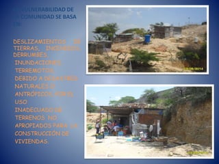 LA VULNERABILIDAD DE
LA COMUNIDAD SE BASA
EN:
DESLIZAMIENTOS DE
TIERRAS, INCENDIOS,
DERRUMBES,
INUNDACIONES,
TERREMOTOS,
DEBIDO A DESASTRES
NATURALES O
ANTRÓPICOS, POR EL
USO
INADECUADO DE
TERRENOS NO
APROPIADOS PARA LA
CONSTRUCCIÓN DE
VIVIENDAS.
 