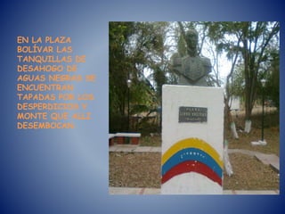EN LA PLAZA
BOLÍVAR LAS
TANQUILLAS DE
DESAHOGO DE
AGUAS NEGRAS SE
ENCUENTRAN
TAPADAS POR LOS
DESPERDICIOS Y
MONTE QUE ALLI
DESEMBOCAN.
 