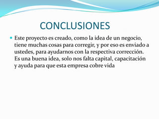 CONCLUSIONES	Este proyecto es creado, como la idea de un negocio, tiene muchas cosas para corregir, y por eso es enviado a ustedes, para ayudarnos con la respectiva corrección. Es una buena idea, solo nos falta capital, capacitación y ayuda para que esta empresa cobre vida