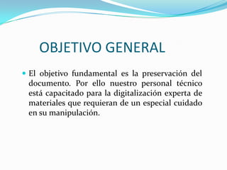 OBJETIVO GENERALEl objetivo fundamental es la preservación del documento. Por ello nuestro personal técnico está capacitado para la digitalización experta de materiales que requieran de un especial cuidado en su manipulación.