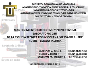 REPUBLICA BOLIVARIANA DE VENEZUELA
MINISTERIODE EDUCACION POPULAR PARA LA EDUCACION
UNIVERSITARIA CIENCIA Y TECNOLOGIA
INSTITUTO UNIVERSITARIO DE TECNOLOGIA AGRO INDUSTRIAL
SAN CRISTOBAL – ESTADO TACHIRA
MANTENIMIENTO CORRECTIVO Y PREVENTIVO AL
LABORATORIO CBIT
DE LA ESCUELA TECNICA ROBINSONIANA “GERVASIO RUBIO”
RUBIO – ESTADO TACHIRA
CÁRDENAS V. JOSÉ J. C.I. Nº 21.417.255
FLOREZ V. HEIZEL J. C.I. Nº 17.503.813
SANDOVAL M. JACKSON J. C.I. Nº15.233.765
SAN CRISTOBAL, FEBRERO, 2016
 