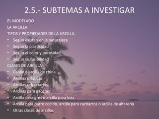 2.5.- SUBTEMAS A INVESTIGAR EL MODELADO LA ARCILLA TIPOS Y PROPIEDADES DE LA ARCILLA.  Según existan en la naturaleza Según la plasticidad Según el color y porosidad Según su fusibilidad CLASES DE ARCILLA Caolín o arcilla de china Arcillas plásticas Arcillas refractarias Arcillas para gacetas Arcilla para gres o arcilla para loza Arcilla para barro cocido, arcilla para cacharros o arcilla de alfarería Otras clases de arcillas 