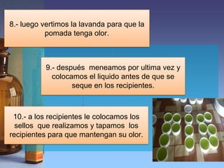 8.- luego vertimos la lavanda para que la
           pomada tenga olor.



           9.- después meneamos por ultima vez y
             colocamos el liquido antes de que se
                   seque en los recipientes.



 10.- a los recipientes le colocamos los
  sellos que realizamos y tapamos los
recipientes para que mantengan su olor.
 