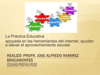 REALIZÓ: PROFR. JOSE ALFREDO RAMIREZ
BRACAMONTES
USUARIO:PROFRALFREDO
La Práctica Educativa
apoyada en las herramientas del internet, ayudan
a elevar el aprovechamiento escolar.
 