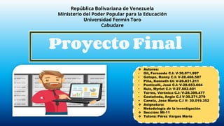 República Bolivariana de Venezuela
Ministerio del Poder Popular para la Educación
Universidad Fermín Toro
Cabudare
Proyecto Final
❖ Autores:
• Gil, Fernando C.I: V-30.071.997
• Gotopo, Ronny C.I: V-28.466.587
• Piña, Kenneth CI: V-29.831.211
• Ponticelli, José C.I: V-28.653.664
• Ruiz, Myrlet C.I: V-27.882.601
• Torres, Verónica C.I: V-28.399.477
• Castañeda, Angie C.I V-30.271.279
• Canela, Jose Maria C.I V- 30.019.352
❖ Asignatura:
• Metodología de la investigación
❖ Sección: MI-11
❖ Tutora: Pérez Vargas María
 