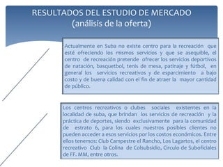 RESULTADOS DEL ESTUDIO TÉCNICO
 ESTUDIO
             En el Estudio Técnico se realizará el diagnóstico de la información que
 TECNICO
             permitirá demostrar la viabilidad del proyecto a través de la recolección
             y análisis de información que nos permitirá determinar su factibilidad y
             rentabilidad.


             Como el objetivo principal del proyecto es la recreación y entretenimiento, se considera contar con una
TAMAÑO DE    piscina infantil de 10x10m, con un profundidad de 1m con capacidad para personas, y una semiolímpica
LA EMPRESA   de 20x25m con una profundidad de 1.80m, para ocho carriles de 2.5m, lo cual permitiría también su
             utilización para prácticas de natación y fomentar así este deporte. Las dimensiones de tamaño y
             profundidad son variables que repercuten en el costo de la infraestructura, en la instalación y el
             mantenimiento posterior, de igual forma en la respuesta a la demanda determinada. El cálculo el
             AFORO de una piscina, es decir: el numero máximo de bañistas que usarán la piscina en un momento
             dado, y por cuanto tiempo, es difícil de determinar, por lo cual acorde con lo manejado por otras
             empresas prestadoras de este servicio un carril de 2.5m, en promedio es utilizado por seis personas
             durante una hora, será la cifra a manejar. En cuanto a la piscina infantil y/o familiar se ha tomado 1
             bañista por 4m2, se realiza de igual forma el cálculo para todas las actividades.
 