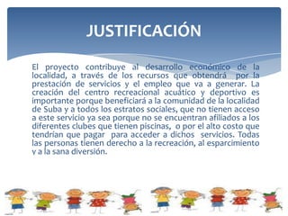 JUSTIFICACIÓN                           OBJETIVO
                                        GENERAL
El proyecto contribuye al desarrollo
económico de la localidad, a través
de los recursos que obtendrá por la    Diseñar un proyecto
prestación de servicios y el empleo
que va a generar. La creación del
centro recreacional acuático y
                                       para la creación de un
deportivo es importante porque
beneficiará a la comunidad de la
                                       centro de recreación
localidad de Suba y a todos los
estratos sociales, que no tienen
                                       acuática y deportiva
acceso a este servicio ya sea porque
no se encuentran afiliados a los
                                       para niños, niñas,
diferentes clubes que tienen           jóvenes y adultos, de
piscinas, o por el alto costo que
tendrían que pagar para acceder a      la Zona de Suba.
dichos servicios. Todas las personas
tienen derecho a la recreación, al
esparcimiento y a la sana diversión.
 