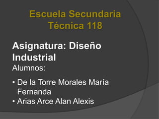 Escuela Secundaria
       Técnica 118

Asignatura: Diseño
Industrial
Alumnos:
• De la Torre Morales María
  Fernanda
• Arias Arce Alan Alexis
 