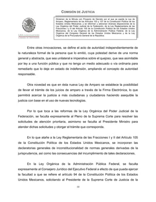 COMISIÓN DE JUSTICIA
                            Dictamen de la Minuta con Proyecto de Decreto por el que se expide la Ley de
                            Amparo, Reglamentaria de los Artículos 103 y 107 de la Constitución Política de los
                            Estados Unidos Mexicanos; y se reforman y adicionan diversas disposiciones de la
                            Ley Orgánica del Poder Judicial de la Federación, de la Ley Reglamentaria de las
                            Fracciones I y II del Artículo 105 de la Constitución Política de los Estados Unidos
                            Mexicanos, de la Ley Orgánica de la Administración Pública Federal, de la Ley
                            Orgánica del Congreso General de los Estados Unidos Mexicanos y de la Ley
                            Orgánica de la Procuraduría General de la República.




      Entre otras innovaciones, se define el acto de autoridad independientemente de
la naturaleza formal de la persona que lo emitió, cuya potestad derive de una norma
general y abstracta, que sea unilateral e imperativa sobre el quejoso, que sea asimilable
por ley a una función pública y que no tenga un medio adecuado o vía ordinaria para
remediarlo que lo deje en estado de indefensión, ampliando el concepto de autoridad
responsable.


      Otra novedad es que en ésta nueva Ley de Amparo se establece la posibilidad
de llevar el trámite de los juicios de amparo a través de la Firma Electrónica, lo que
permitirá acercar la justicia a más ciudadanas y ciudadanos haciendo asequible la
justicia con base en el uso de nuevas tecnologías.


      Por lo que toca a las reformas de la Ley Orgánica del Poder Judicial de la
Federación, se faculta expresamente al Pleno de la Suprema Corte para resolver las
solicitudes de atención prioritaria, asimismo se faculta al Presidente Ministro para
atender dichas solicitudes y otorgar el trámite que corresponda.


      En lo que atañe a la Ley Reglamentaria de las Fracciones I y II del Artículo 105
de la Constitución Política de los Estados Unidos Mexicanos, se incorporan las
declaratorias generales de inconstitucionalidad de normas generales derivadas de la
jurisprudencia, así como las consecuencias del incumplimiento de tales declaraciones.


      En la Ley Orgánica de la Administración Pública Federal, se faculta
expresamente al Consejero Jurídico del Ejecutivo Federal a efecto de que pueda ejercer
la facultad a que se refiere el artículo 94 de la Constitución Política de los Estados
Unidos Mexicanos, solicitando al Presidente de la Suprema Corte de Justicia de la

                                                  10
 