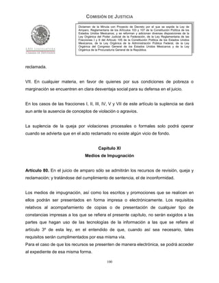 COMISIÓN DE JUSTICIA
                             Dictamen de la Minuta con Proyecto de Decreto por el que se expide la Ley de
                             Amparo, Reglamentaria de los Artículos 103 y 107 de la Constitución Política de los
                             Estados Unidos Mexicanos; y se reforman y adicionan diversas disposiciones de la
                             Ley Orgánica del Poder Judicial de la Federación, de la Ley Reglamentaria de las
                             Fracciones I y II del Artículo 105 de la Constitución Política de los Estados Unidos
                             Mexicanos, de la Ley Orgánica de la Administración Pública Federal, de la Ley
                             Orgánica del Congreso General de los Estados Unidos Mexicanos y de la Ley
                             Orgánica de la Procuraduría General de la República.




reclamada.


VII. En cualquier materia, en favor de quienes por sus condiciones de pobreza o
marginación se encuentren en clara desventaja social para su defensa en el juicio.


En los casos de las fracciones I, II, III, IV, V y VII de este artículo la suplencia se dará
aun ante la ausencia de conceptos de violación o agravios.


La suplencia de la queja por violaciones procesales o formales solo podrá operar
cuando se advierta que en el acto reclamado no existe algún vicio de fondo.


                                            Capítulo XI
                                 Medios de Impugnación


Artículo 80. En el juicio de amparo sólo se admitirán los recursos de revisión, queja y
reclamación; y tratándose del cumplimiento de sentencia, el de inconformidad.


Los medios de impugnación, así como los escritos y promociones que se realicen en
ellos podrán ser presentados en forma impresa o electrónicamente. Los requisitos
relativos al acompañamiento de copias o de presentación de cualquier tipo de
constancias impresas a los que se refiera el presente capítulo, no serán exigidos a las
partes que hagan uso de las tecnologías de la información a las que se refiere el
artículo 3º de esta ley, en el entendido de que, cuando así sea necesario, tales
requisitos serán cumplimentados por esa misma vía.
Para el caso de que los recursos se presenten de manera electrónica, se podrá acceder
al expediente de esa misma forma.

                                                  100
 