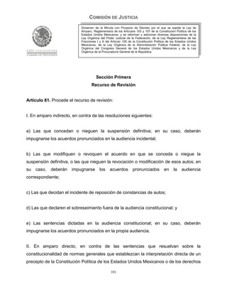 COMISIÓN DE JUSTICIA
                            Dictamen de la Minuta con Proyecto de Decreto por el que se expide la Ley de
                            Amparo, Reglamentaria de los Artículos 103 y 107 de la Constitución Política de los
                            Estados Unidos Mexicanos; y se reforman y adicionan diversas disposiciones de la
                            Ley Orgánica del Poder Judicial de la Federación, de la Ley Reglamentaria de las
                            Fracciones I y II del Artículo 105 de la Constitución Política de los Estados Unidos
                            Mexicanos, de la Ley Orgánica de la Administración Pública Federal, de la Ley
                            Orgánica del Congreso General de los Estados Unidos Mexicanos y de la Ley
                            Orgánica de la Procuraduría General de la República.




                                      Sección Primera
                                   Recurso de Revisión


Artículo 81. Procede el recurso de revisión:


I. En amparo indirecto, en contra de las resoluciones siguientes:


a) Las que concedan o nieguen la suspensión definitiva; en su caso, deberán
impugnarse los acuerdos pronunciados en la audiencia incidental;


b) Las que modifiquen o revoquen el acuerdo en que se conceda o niegue la
suspensión definitiva, o las que nieguen la revocación o modificación de esos autos; en
su   caso,   deberán   impugnarse        los    acuerdos         pronunciados           en     la    audiencia
correspondiente;


c) Las que decidan el incidente de reposición de constancias de autos;


d) Las que declaren el sobreseimiento fuera de la audiencia constitucional; y


e) Las sentencias dictadas en la audiencia constitucional; en su caso, deberán
impugnarse los acuerdos pronunciados en la propia audiencia.


II. En amparo directo, en contra de las sentencias que resuelvan sobre la
constitucionalidad de normas generales que establezcan la interpretación directa de un
precepto de la Constitución Política de los Estados Unidos Mexicanos o de los derechos

                                                 101
 