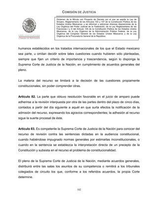 COMISIÓN DE JUSTICIA
                            Dictamen de la Minuta con Proyecto de Decreto por el que se expide la Ley de
                            Amparo, Reglamentaria de los Artículos 103 y 107 de la Constitución Política de los
                            Estados Unidos Mexicanos; y se reforman y adicionan diversas disposiciones de la
                            Ley Orgánica del Poder Judicial de la Federación, de la Ley Reglamentaria de las
                            Fracciones I y II del Artículo 105 de la Constitución Política de los Estados Unidos
                            Mexicanos, de la Ley Orgánica de la Administración Pública Federal, de la Ley
                            Orgánica del Congreso General de los Estados Unidos Mexicanos y de la Ley
                            Orgánica de la Procuraduría General de la República.




humanos establecidos en los tratados internacionales de los que el Estado mexicano
sea parte, u omitan decidir sobre tales cuestiones cuando hubieren sido planteadas,
siempre que fijen un criterio de importancia y trascendencia, según lo disponga la
Suprema Corte de Justicia de la Nación, en cumplimiento de acuerdos generales del
pleno.


La materia del recurso se limitará a la decisión de las cuestiones propiamente
constitucionales, sin poder comprender otras.


Artículo 82. La parte que obtuvo resolución favorable en el juicio de amparo puede
adherirse a la revisión interpuesta por otra de las partes dentro del plazo de cinco días,
contados a partir del día siguiente a aquél en que surta efectos la notificación de la
admisión del recurso, expresando los agravios correspondientes; la adhesión al recurso
sigue la suerte procesal de éste.


Artículo 83. Es competente la Suprema Corte de Justicia de la Nación para conocer del
recurso de revisión contra las sentencias dictadas en la audiencia constitucional,
cuando habiéndose impugnado normas generales por estimarlas inconstitucionales, o
cuando en la sentencia se establezca la interpretación directa de un precepto de la
Constitución y subsista en el recurso el problema de constitucionalidad.


El pleno de la Suprema Corte de Justicia de la Nación, mediante acuerdos generales,
distribuirá entre las salas los asuntos de su competencia o remitirá a los tribunales
colegiados de circuito los que, conforme a los referidos acuerdos, la propia Corte
determine.


                                                 102
 
