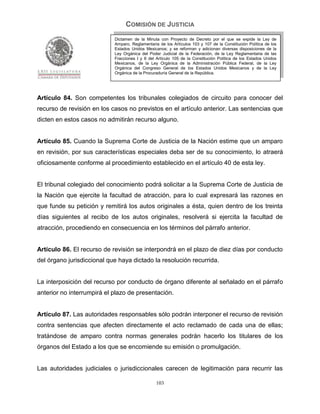 COMISIÓN DE JUSTICIA
                            Dictamen de la Minuta con Proyecto de Decreto por el que se expide la Ley de
                            Amparo, Reglamentaria de los Artículos 103 y 107 de la Constitución Política de los
                            Estados Unidos Mexicanos; y se reforman y adicionan diversas disposiciones de la
                            Ley Orgánica del Poder Judicial de la Federación, de la Ley Reglamentaria de las
                            Fracciones I y II del Artículo 105 de la Constitución Política de los Estados Unidos
                            Mexicanos, de la Ley Orgánica de la Administración Pública Federal, de la Ley
                            Orgánica del Congreso General de los Estados Unidos Mexicanos y de la Ley
                            Orgánica de la Procuraduría General de la República.




Artículo 84. Son competentes los tribunales colegiados de circuito para conocer del
recurso de revisión en los casos no previstos en el artículo anterior. Las sentencias que
dicten en estos casos no admitirán recurso alguno.


Artículo 85. Cuando la Suprema Corte de Justicia de la Nación estime que un amparo
en revisión, por sus características especiales deba ser de su conocimiento, lo atraerá
oficiosamente conforme al procedimiento establecido en el artículo 40 de esta ley.


El tribunal colegiado del conocimiento podrá solicitar a la Suprema Corte de Justicia de
la Nación que ejercite la facultad de atracción, para lo cual expresará las razones en
que funde su petición y remitirá los autos originales a ésta, quien dentro de los treinta
días siguientes al recibo de los autos originales, resolverá si ejercita la facultad de
atracción, procediendo en consecuencia en los términos del párrafo anterior.


Artículo 86. El recurso de revisión se interpondrá en el plazo de diez días por conducto
del órgano jurisdiccional que haya dictado la resolución recurrida.


La interposición del recurso por conducto de órgano diferente al señalado en el párrafo
anterior no interrumpirá el plazo de presentación.


Artículo 87. Las autoridades responsables sólo podrán interponer el recurso de revisión
contra sentencias que afecten directamente el acto reclamado de cada una de ellas;
tratándose de amparo contra normas generales podrán hacerlo los titulares de los
órganos del Estado a los que se encomiende su emisión o promulgación.


Las autoridades judiciales o jurisdiccionales carecen de legitimación para recurrir las

                                                 103
 