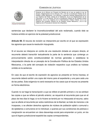 COMISIÓN DE JUSTICIA
                             Dictamen de la Minuta con Proyecto de Decreto por el que se expide la Ley de
                             Amparo, Reglamentaria de los Artículos 103 y 107 de la Constitución Política de los
                             Estados Unidos Mexicanos; y se reforman y adicionan diversas disposiciones de la
                             Ley Orgánica del Poder Judicial de la Federación, de la Ley Reglamentaria de las
                             Fracciones I y II del Artículo 105 de la Constitución Política de los Estados Unidos
                             Mexicanos, de la Ley Orgánica de la Administración Pública Federal, de la Ley
                             Orgánica del Congreso General de los Estados Unidos Mexicanos y de la Ley
                             Orgánica de la Procuraduría General de la República.




sentencias que declaren la inconstitucionalidad del acto reclamado, cuando éste se
hubiera emitido en ejercicio de la potestad jurisdiccional.


Artículo 88. El recurso de revisión se interpondrá por escrito en el que se expresarán
los agravios que cause la resolución impugnada.


Si el recurso se interpone en contra de una resolución dictada en amparo directo, el
recurrente deberá transcribir textualmente la parte de la sentencia que contenga un
pronunciamiento sobre constitucionalidad de normas generales o establezca la
interpretación directa de un precepto de la Constitución Política de los Estados Unidos
Mexicanos, o la parte del concepto de violación respectivo cuyo análisis se hubiese
omitido en la sentencia.


En caso de que el escrito de expresión de agravios se presente en forma impresa, el
recurrente deberá exhibir una copia del mismo para el expediente y una para cada una
de las partes. Esta exigencia no será necesaria en los casos que el recurso se presente
en forma electrónica.


Cuando no se haga la transcripción a que se refiere el párrafo primero o no se exhiban
las copias a que se refiere el párrafo anterior, se requerirá al recurrente para que en el
plazo de tres días lo haga; si no lo hiciere se tendrá por no interpuesto el recurso, salvo
que se afecte al recurrente por actos restrictivos de la libertad, se trate de menores o de
incapaces, o se afecten derechos agrarios de núcleos de población ejidal o comunal o
de ejidatarios o comuneros en lo individual, o quienes por sus condiciones de pobreza o
marginación se encuentren en clara desventaja social para emprender un juicio, en los
que el órgano jurisdiccional expedirá las copias correspondientes.

                                                  104
 