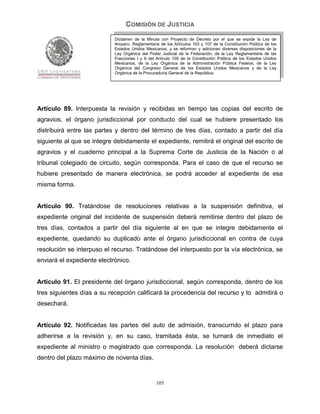 COMISIÓN DE JUSTICIA
                            Dictamen de la Minuta con Proyecto de Decreto por el que se expide la Ley de
                            Amparo, Reglamentaria de los Artículos 103 y 107 de la Constitución Política de los
                            Estados Unidos Mexicanos; y se reforman y adicionan diversas disposiciones de la
                            Ley Orgánica del Poder Judicial de la Federación, de la Ley Reglamentaria de las
                            Fracciones I y II del Artículo 105 de la Constitución Política de los Estados Unidos
                            Mexicanos, de la Ley Orgánica de la Administración Pública Federal, de la Ley
                            Orgánica del Congreso General de los Estados Unidos Mexicanos y de la Ley
                            Orgánica de la Procuraduría General de la República.




Artículo 89. Interpuesta la revisión y recibidas en tiempo las copias del escrito de
agravios, el órgano jurisdiccional por conducto del cual se hubiere presentado los
distribuirá entre las partes y dentro del término de tres días, contado a partir del día
siguiente al que se integre debidamente el expediente, remitirá el original del escrito de
agravios y el cuaderno principal a la Suprema Corte de Justicia de la Nación o al
tribunal colegiado de circuito, según corresponda. Para el caso de que el recurso se
hubiere presentado de manera electrónica, se podrá acceder al expediente de esa
misma forma.


Artículo 90. Tratándose de resoluciones relativas a la suspensión definitiva, el
expediente original del incidente de suspensión deberá remitirse dentro del plazo de
tres días, contados a partir del día siguiente al en que se integre debidamente el
expediente, quedando su duplicado ante el órgano jurisdiccional en contra de cuya
resolución se interpuso el recurso. Tratándose del interpuesto por la vía electrónica, se
enviará el expediente electrónico.


Artículo 91. El presidente del órgano jurisdiccional, según corresponda, dentro de los
tres siguientes días a su recepción calificará la procedencia del recurso y lo admitirá o
desechará.


Artículo 92. Notificadas las partes del auto de admisión, transcurrido el plazo para
adherirse a la revisión y, en su caso, tramitada ésta, se turnará de inmediato el
expediente al ministro o magistrado que corresponda. La resolución deberá dictarse
dentro del plazo máximo de noventa días.


                                                 105
 