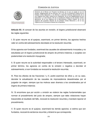 COMISIÓN DE JUSTICIA
                            Dictamen de la Minuta con Proyecto de Decreto por el que se expide la Ley de
                            Amparo, Reglamentaria de los Artículos 103 y 107 de la Constitución Política de los
                            Estados Unidos Mexicanos; y se reforman y adicionan diversas disposiciones de la
                            Ley Orgánica del Poder Judicial de la Federación, de la Ley Reglamentaria de las
                            Fracciones I y II del Artículo 105 de la Constitución Política de los Estados Unidos
                            Mexicanos, de la Ley Orgánica de la Administración Pública Federal, de la Ley
                            Orgánica del Congreso General de los Estados Unidos Mexicanos y de la Ley
                            Orgánica de la Procuraduría General de la República.




Artículo 93. Al conocer de los asuntos en revisión, el órgano jurisdiccional observará
las reglas siguientes:


I. Si quien recurre es el quejoso, examinará, en primer término, los agravios hechos
valer en contra del sobreseimiento decretado en la resolución recurrida.


Si los agravios son fundados, examinará las causales de sobreseimiento invocadas y no
estudiadas por el órgano jurisdiccional de amparo de primera instancia, o surgidas con
posterioridad a la resolución impugnada;


II. Si quien recurre es la autoridad responsable o el tercero interesado, examinará, en
primer término, los agravios en contra de la omisión o negativa a decretar el
sobreseimiento; si son fundados se revocará la resolución recurrida;


III. Para los efectos de las fracciones I y II, podrá examinar de oficio y, en su caso,
decretar la actualización de las causales de improcedencia desestimadas por el
juzgador de origen, siempre que los motivos sean diversos a los considerados por el
órgano de primera instancia;


IV. Si encontrare que por acción u omisión se violaron las reglas fundamentales que
norman el procedimiento del juicio de amparo, siempre que tales violaciones hayan
trascendido al resultado del fallo, revocará la resolución recurrida y mandará reponer el
procedimiento;


V. Si quien recurre es el quejoso, examinará los demás agravios; si estima que son
fundados, revocará la sentencia recurrida y dictará la que corresponda;

                                                 106
 