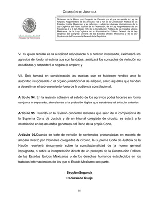 COMISIÓN DE JUSTICIA
                            Dictamen de la Minuta con Proyecto de Decreto por el que se expide la Ley de
                            Amparo, Reglamentaria de los Artículos 103 y 107 de la Constitución Política de los
                            Estados Unidos Mexicanos; y se reforman y adicionan diversas disposiciones de la
                            Ley Orgánica del Poder Judicial de la Federación, de la Ley Reglamentaria de las
                            Fracciones I y II del Artículo 105 de la Constitución Política de los Estados Unidos
                            Mexicanos, de la Ley Orgánica de la Administración Pública Federal, de la Ley
                            Orgánica del Congreso General de los Estados Unidos Mexicanos y de la Ley
                            Orgánica de la Procuraduría General de la República.




VI. Si quien recurre es la autoridad responsable o el tercero interesado, examinará los
agravios de fondo, si estima que son fundados, analizará los conceptos de violación no
estudiados y concederá o negará el amparo; y


VII. Sólo tomará en consideración las pruebas que se hubiesen rendido ante la
autoridad responsable o el órgano jurisdiccional de amparo, salvo aquéllas que tiendan
a desestimar el sobreseimiento fuera de la audiencia constitucional.


Artículo 94. En la revisión adhesiva el estudio de los agravios podrá hacerse en forma
conjunta o separada, atendiendo a la prelación lógica que establece el artículo anterior.


Artículo 95. Cuando en la revisión concurran materias que sean de la competencia de
la Suprema Corte de Justicia y de un tribunal colegiado de circuito, se estará a lo
establecido en los acuerdos generales del Pleno de la propia Corte.


Artículo 96.Cuando se trate de revisión de sentencias pronunciadas en materia de
amparo directo por tribunales colegiados de circuito, la Suprema Corte de Justicia de la
Nación resolverá únicamente sobre la constitucionalidad de la norma general
impugnada, o sobre la interpretación directa de un precepto de la Constitución Política
de los Estados Unidos Mexicanos o de los derechos humanos establecidos en los
tratados internacionales de los que el Estado Mexicano sea parte.


                                     Sección Segunda
                                     Recurso de Queja


                                                 107
 