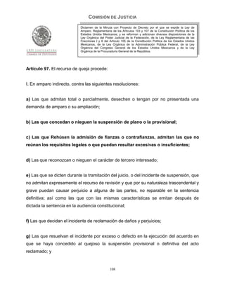 COMISIÓN DE JUSTICIA
                            Dictamen de la Minuta con Proyecto de Decreto por el que se expide la Ley de
                            Amparo, Reglamentaria de los Artículos 103 y 107 de la Constitución Política de los
                            Estados Unidos Mexicanos; y se reforman y adicionan diversas disposiciones de la
                            Ley Orgánica del Poder Judicial de la Federación, de la Ley Reglamentaria de las
                            Fracciones I y II del Artículo 105 de la Constitución Política de los Estados Unidos
                            Mexicanos, de la Ley Orgánica de la Administración Pública Federal, de la Ley
                            Orgánica del Congreso General de los Estados Unidos Mexicanos y de la Ley
                            Orgánica de la Procuraduría General de la República.




Artículo 97. El recurso de queja procede:


I. En amparo indirecto, contra las siguientes resoluciones:


a) Las que admitan total o parcialmente, desechen o tengan por no presentada una
demanda de amparo o su ampliación;


b) Las que concedan o nieguen la suspensión de plano o la provisional;


c) Las que Rehúsen la admisión de fianzas o contrafianzas, admitan las que no
reúnan los requisitos legales o que puedan resultar excesivas o insuficientes;


d) Las que reconozcan o nieguen el carácter de tercero interesado;


e) Las que se dicten durante la tramitación del juicio, o del incidente de suspensión, que
no admitan expresamente el recurso de revisión y que por su naturaleza trascendental y
grave puedan causar perjuicio a alguna de las partes, no reparable en la sentencia
definitiva; así como las que con las mismas características se emitan después de
dictada la sentencia en la audiencia constitucional;


f) Las que decidan el incidente de reclamación de daños y perjuicios;


g) Las que resuelvan el incidente por exceso o defecto en la ejecución del acuerdo en
que se haya concedido al quejoso la suspensión provisional o definitiva del acto
reclamado; y


                                                 108
 