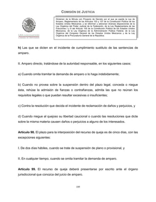 COMISIÓN DE JUSTICIA
                            Dictamen de la Minuta con Proyecto de Decreto por el que se expide la Ley de
                            Amparo, Reglamentaria de los Artículos 103 y 107 de la Constitución Política de los
                            Estados Unidos Mexicanos; y se reforman y adicionan diversas disposiciones de la
                            Ley Orgánica del Poder Judicial de la Federación, de la Ley Reglamentaria de las
                            Fracciones I y II del Artículo 105 de la Constitución Política de los Estados Unidos
                            Mexicanos, de la Ley Orgánica de la Administración Pública Federal, de la Ley
                            Orgánica del Congreso General de los Estados Unidos Mexicanos y de la Ley
                            Orgánica de la Procuraduría General de la República.




h) Las que se dicten en el incidente de cumplimiento sustituto de las sentencias de
amparo.


II. Amparo directo, tratándose de la autoridad responsable, en los siguientes casos:


a) Cuando omita tramitar la demanda de amparo o lo haga indebidamente;


b) Cuando no provea sobre la suspensión dentro del plazo legal, conceda o niegue
ésta, rehúse la admisión de fianzas o contrafianzas, admita las que no reúnan los
requisitos legales o que puedan resultar excesivas o insuficientes;


c) Contra la resolución que decida el incidente de reclamación de daños y perjuicios, y


d) Cuando niegue al quejoso su libertad caucional o cuando las resoluciones que dicte
sobre la misma materia causen daños o perjuicios a alguno de los interesados.


Artículo 98. El plazo para la interposición del recurso de queja es de cinco días, con las
excepciones siguientes:


I. De dos días hábiles, cuando se trate de suspensión de plano o provisional, y


II. En cualquier tiempo, cuando se omita tramitar la demanda de amparo.


Artículo 99. El recurso de queja deberá presentarse por escrito ante el órgano
jurisdiccional que conozca del juicio de amparo.


                                                 109
 