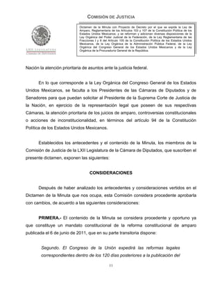COMISIÓN DE JUSTICIA
                             Dictamen de la Minuta con Proyecto de Decreto por el que se expide la Ley de
                             Amparo, Reglamentaria de los Artículos 103 y 107 de la Constitución Política de los
                             Estados Unidos Mexicanos; y se reforman y adicionan diversas disposiciones de la
                             Ley Orgánica del Poder Judicial de la Federación, de la Ley Reglamentaria de las
                             Fracciones I y II del Artículo 105 de la Constitución Política de los Estados Unidos
                             Mexicanos, de la Ley Orgánica de la Administración Pública Federal, de la Ley
                             Orgánica del Congreso General de los Estados Unidos Mexicanos y de la Ley
                             Orgánica de la Procuraduría General de la República.




Nación la atención prioritaria de asuntos ante la justicia federal.


       En lo que corresponde a la Ley Orgánica del Congreso General de los Estados
Unidos Mexicanos, se faculta a los Presidentes de las Cámaras de Diputados y de
Senadores para que puedan solicitar al Presidente de la Suprema Corte de Justicia de
la Nación, en ejercicio de la representación legal que poseen de sus respectivas
Cámaras, la atención prioritaria de los juicios de amparo, controversias constitucionales
o acciones de inconstitucionalidad, en términos del artículo 94 de la Constitución
Política de los Estados Unidos Mexicanos.


       Establecidos los antecedentes y el contenido de la Minuta, los miembros de la
Comisión de Justicia de la LXII Legislatura de la Cámara de Diputados, que suscriben el
presente dictamen, exponen las siguientes:


                                    CONSIDERACIONES


       Después de haber analizado los antecedentes y consideraciones vertidos en el
Dictamen de la Minuta que nos ocupa, esta Comisión considera procedente aprobarla
con cambios, de acuerdo a las siguientes consideraciones:


       PRIMERA.- El contenido de la Minuta se considera procedente y oportuno ya
que constituye un mandato constitucional de la reforma constitucional de amparo
publicada el 6 de junio de 2011, que en su parte transitoria dispone:


        Segundo. El Congreso de la Unión expedirá las reformas legales
        correspondientes dentro de los 120 días posteriores a la publicación del

                                                   11
 