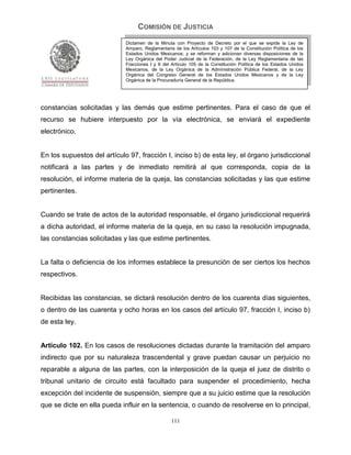 COMISIÓN DE JUSTICIA
                             Dictamen de la Minuta con Proyecto de Decreto por el que se expide la Ley de
                             Amparo, Reglamentaria de los Artículos 103 y 107 de la Constitución Política de los
                             Estados Unidos Mexicanos; y se reforman y adicionan diversas disposiciones de la
                             Ley Orgánica del Poder Judicial de la Federación, de la Ley Reglamentaria de las
                             Fracciones I y II del Artículo 105 de la Constitución Política de los Estados Unidos
                             Mexicanos, de la Ley Orgánica de la Administración Pública Federal, de la Ley
                             Orgánica del Congreso General de los Estados Unidos Mexicanos y de la Ley
                             Orgánica de la Procuraduría General de la República.




constancias solicitadas y las demás que estime pertinentes. Para el caso de que el
recurso se hubiere interpuesto por la vía electrónica, se enviará el expediente
electrónico.


En los supuestos del artículo 97, fracción I, inciso b) de esta ley, el órgano jurisdiccional
notificará a las partes y de inmediato remitirá al que corresponda, copia de la
resolución, el informe materia de la queja, las constancias solicitadas y las que estime
pertinentes.


Cuando se trate de actos de la autoridad responsable, el órgano jurisdiccional requerirá
a dicha autoridad, el informe materia de la queja, en su caso la resolución impugnada,
las constancias solicitadas y las que estime pertinentes.


La falta o deficiencia de los informes establece la presunción de ser ciertos los hechos
respectivos.


Recibidas las constancias, se dictará resolución dentro de los cuarenta días siguientes,
o dentro de las cuarenta y ocho horas en los casos del artículo 97, fracción I, inciso b)
de esta ley.


Artículo 102. En los casos de resoluciones dictadas durante la tramitación del amparo
indirecto que por su naturaleza trascendental y grave puedan causar un perjuicio no
reparable a alguna de las partes, con la interposición de la queja el juez de distrito o
tribunal unitario de circuito está facultado para suspender el procedimiento, hecha
excepción del incidente de suspensión, siempre que a su juicio estime que la resolución
que se dicte en ella pueda influir en la sentencia, o cuando de resolverse en lo principal,

                                                  111
 