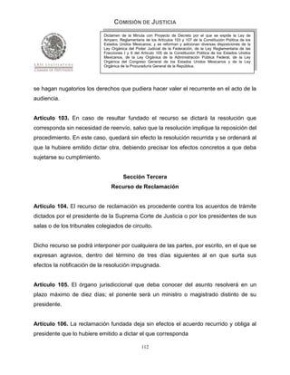 COMISIÓN DE JUSTICIA
                             Dictamen de la Minuta con Proyecto de Decreto por el que se expide la Ley de
                             Amparo, Reglamentaria de los Artículos 103 y 107 de la Constitución Política de los
                             Estados Unidos Mexicanos; y se reforman y adicionan diversas disposiciones de la
                             Ley Orgánica del Poder Judicial de la Federación, de la Ley Reglamentaria de las
                             Fracciones I y II del Artículo 105 de la Constitución Política de los Estados Unidos
                             Mexicanos, de la Ley Orgánica de la Administración Pública Federal, de la Ley
                             Orgánica del Congreso General de los Estados Unidos Mexicanos y de la Ley
                             Orgánica de la Procuraduría General de la República.




se hagan nugatorios los derechos que pudiera hacer valer el recurrente en el acto de la
audiencia.


Artículo 103. En caso de resultar fundado el recurso se dictará la resolución que
corresponda sin necesidad de reenvío, salvo que la resolución implique la reposición del
procedimiento. En este caso, quedará sin efecto la resolución recurrida y se ordenará al
que la hubiere emitido dictar otra, debiendo precisar los efectos concretos a que deba
sujetarse su cumplimiento.


                                       Sección Tercera
                                 Recurso de Reclamación


Artículo 104. El recurso de reclamación es procedente contra los acuerdos de trámite
dictados por el presidente de la Suprema Corte de Justicia o por los presidentes de sus
salas o de los tribunales colegiados de circuito.


Dicho recurso se podrá interponer por cualquiera de las partes, por escrito, en el que se
expresan agravios, dentro del término de tres días siguientes al en que surta sus
efectos la notificación de la resolución impugnada.


Artículo 105. El órgano jurisdiccional que deba conocer del asunto resolverá en un
plazo máximo de diez días; el ponente será un ministro o magistrado distinto de su
presidente.


Artículo 106. La reclamación fundada deja sin efectos el acuerdo recurrido y obliga al
presidente que lo hubiere emitido a dictar el que corresponda

                                                  112
 