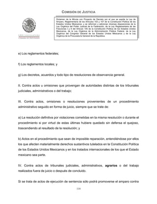 COMISIÓN DE JUSTICIA
                             Dictamen de la Minuta con Proyecto de Decreto por el que se expide la Ley de
                             Amparo, Reglamentaria de los Artículos 103 y 107 de la Constitución Política de los
                             Estados Unidos Mexicanos; y se reforman y adicionan diversas disposiciones de la
                             Ley Orgánica del Poder Judicial de la Federación, de la Ley Reglamentaria de las
                             Fracciones I y II del Artículo 105 de la Constitución Política de los Estados Unidos
                             Mexicanos, de la Ley Orgánica de la Administración Pública Federal, de la Ley
                             Orgánica del Congreso General de los Estados Unidos Mexicanos y de la Ley
                             Orgánica de la Procuraduría General de la República.




e) Los reglamentos federales;


f) Los reglamentos locales; y


g) Los decretos, acuerdos y todo tipo de resoluciones de observancia general.


II. Contra actos u omisiones que provengan de autoridades distintas de los tribunales
judiciales, administrativos o del trabajo;


III. Contra actos, omisiones o resoluciones provenientes de un procedimiento
administrativo seguido en forma de juicio, siempre que se trate de:


a) La resolución definitiva por violaciones cometidas en la misma resolución o durante el
procedimiento si por virtud de estas últimas hubiere quedado sin defensa el quejoso,
trascendiendo al resultado de la resolución; y


b) Actos en el procedimiento que sean de imposible reparación, entendiéndose por ellos
los que afecten materialmente derechos sustantivos tutelados en la Constitución Política
de los Estados Unidos Mexicanos y en los tratados internacionales de los que el Estado
mexicano sea parte.


IV. Contra actos de tribunales judiciales, administrativos, agrarios o del trabajo
realizados fuera de juicio o después de concluido.


Si se trata de actos de ejecución de sentencia sólo podrá promoverse el amparo contra

                                                  114
 