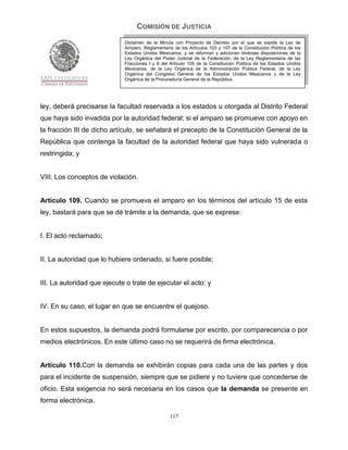 COMISIÓN DE JUSTICIA
                             Dictamen de la Minuta con Proyecto de Decreto por el que se expide la Ley de
                             Amparo, Reglamentaria de los Artículos 103 y 107 de la Constitución Política de los
                             Estados Unidos Mexicanos; y se reforman y adicionan diversas disposiciones de la
                             Ley Orgánica del Poder Judicial de la Federación, de la Ley Reglamentaria de las
                             Fracciones I y II del Artículo 105 de la Constitución Política de los Estados Unidos
                             Mexicanos, de la Ley Orgánica de la Administración Pública Federal, de la Ley
                             Orgánica del Congreso General de los Estados Unidos Mexicanos y de la Ley
                             Orgánica de la Procuraduría General de la República.




ley, deberá precisarse la facultad reservada a los estados u otorgada al Distrito Federal
que haya sido invadida por la autoridad federal; si el amparo se promueve con apoyo en
la fracción III de dicho artículo, se señalará el precepto de la Constitución General de la
República que contenga la facultad de la autoridad federal que haya sido vulnerada o
restringida; y


VIII. Los conceptos de violación.


Artículo 109. Cuando se promueva el amparo en los términos del artículo 15 de esta
ley, bastará para que se dé trámite a la demanda, que se exprese:


I. El acto reclamado;


II. La autoridad que lo hubiere ordenado, si fuere posible;


III. La autoridad que ejecute o trate de ejecutar el acto; y


IV. En su caso, el lugar en que se encuentre el quejoso.


En estos supuestos, la demanda podrá formularse por escrito, por comparecencia o por
medios electrónicos. En este último caso no se requerirá de firma electrónica.


Artículo 110.Con la demanda se exhibirán copias para cada una de las partes y dos
para el incidente de suspensión, siempre que se pidiere y no tuviere que concederse de
oficio. Esta exigencia no será necesaria en los casos que la demanda se presente en
forma electrónica.

                                                  117
 