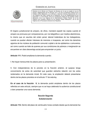 COMISIÓN DE JUSTICIA
                             Dictamen de la Minuta con Proyecto de Decreto por el que se expide la Ley de
                             Amparo, Reglamentaria de los Artículos 103 y 107 de la Constitución Política de los
                             Estados Unidos Mexicanos; y se reforman y adicionan diversas disposiciones de la
                             Ley Orgánica del Poder Judicial de la Federación, de la Ley Reglamentaria de las
                             Fracciones I y II del Artículo 105 de la Constitución Política de los Estados Unidos
                             Mexicanos, de la Ley Orgánica de la Administración Pública Federal, de la Ley
                             Orgánica del Congreso General de los Estados Unidos Mexicanos y de la Ley
                             Orgánica de la Procuraduría General de la República.




El órgano jurisdiccional de amparo, de oficio, mandará expedir las copias cuando el
amparo se promueva por comparecencia, por vía telegráfica o por medios electrónicos,
lo mismo que en asuntos del orden penal, laboral tratándose de los trabajadores,
cuando se puedan afectar intereses de menores o incapaces, así como los derechos
agrarios de los núcleos de población comunal o ejidal o de los ejidatarios o comuneros,
así como cuando se trate de quienes por sus condiciones de pobreza o marginación se
encuentren en clara desventaja social para emprender un juicio.


Artículo 111. Podrá ampliarse la demanda cuando:


I. No hayan transcurrido los plazos para su presentación;


II. Con independencia de lo previsto en la fracción anterior, el quejoso tenga
conocimiento de actos de autoridad que guarden estrecha relación con los actos
reclamados en la demanda inicial. En este caso, la ampliación deberá presentarse
dentro de los plazos previstos en el artículo 17 de esta ley.


En el caso de la fracción         II, la demanda podrá ampliarse dentro de los plazos
referidos en este artículo, siempre que no se haya celebrado la audiencia constitucional
o bien presentar una nueva demanda.


                                      Sección Segunda
                                        Substanciación


Artículo 112. Dentro del plazo de veinticuatro horas contado desde que la demanda fue

                                                  118
 