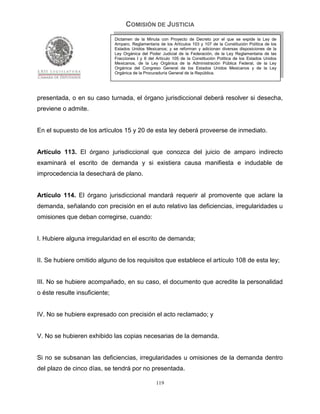 COMISIÓN DE JUSTICIA
                               Dictamen de la Minuta con Proyecto de Decreto por el que se expide la Ley de
                               Amparo, Reglamentaria de los Artículos 103 y 107 de la Constitución Política de los
                               Estados Unidos Mexicanos; y se reforman y adicionan diversas disposiciones de la
                               Ley Orgánica del Poder Judicial de la Federación, de la Ley Reglamentaria de las
                               Fracciones I y II del Artículo 105 de la Constitución Política de los Estados Unidos
                               Mexicanos, de la Ley Orgánica de la Administración Pública Federal, de la Ley
                               Orgánica del Congreso General de los Estados Unidos Mexicanos y de la Ley
                               Orgánica de la Procuraduría General de la República.




presentada, o en su caso turnada, el órgano jurisdiccional deberá resolver si desecha,
previene o admite.


En el supuesto de los artículos 15 y 20 de esta ley deberá proveerse de inmediato.


Artículo 113. El órgano jurisdiccional que conozca del juicio de amparo indirecto
examinará el escrito de demanda y si existiera causa manifiesta e indudable de
improcedencia la desechará de plano.


Artículo 114. El órgano jurisdiccional mandará requerir al promovente que aclare la
demanda, señalando con precisión en el auto relativo las deficiencias, irregularidades u
omisiones que deban corregirse, cuando:


I. Hubiere alguna irregularidad en el escrito de demanda;


II. Se hubiere omitido alguno de los requisitos que establece el artículo 108 de esta ley;


III. No se hubiere acompañado, en su caso, el documento que acredite la personalidad
o éste resulte insuficiente;


IV. No se hubiere expresado con precisión el acto reclamado; y


V. No se hubieren exhibido las copias necesarias de la demanda.


Si no se subsanan las deficiencias, irregularidades u omisiones de la demanda dentro
del plazo de cinco días, se tendrá por no presentada.

                                                    119
 