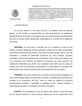 COMISIÓN DE JUSTICIA
                             Dictamen de la Minuta con Proyecto de Decreto por el que se expide la Ley de
                             Amparo, Reglamentaria de los Artículos 103 y 107 de la Constitución Política de los
                             Estados Unidos Mexicanos; y se reforman y adicionan diversas disposiciones de la
                             Ley Orgánica del Poder Judicial de la Federación, de la Ley Reglamentaria de las
                             Fracciones I y II del Artículo 105 de la Constitución Política de los Estados Unidos
                             Mexicanos, de la Ley Orgánica de la Administración Pública Federal, de la Ley
                             Orgánica del Congreso General de los Estados Unidos Mexicanos y de la Ley
                             Orgánica de la Procuraduría General de la República.




        presente Decreto.


       Por lo cual, desde el 4 de octubre de 2011, se debieron emitir las reformas
legales, en ese sentido es imprescindible que esta representación de legisladores
apruebe la Minuta en estudio con el objeto de que los nuevos principios constitucionales
del juicio de amparo estén debidamente desarrollados en el ámbito de la legislación
secundaria.


       SEGUNDA.- Por otra parte, se advierte que en el proyecto de nueva Ley de
Amparo, se están modificando diversos supuestos y tópicos que no están contemplados
en la reforma constitucional de amparo, como sería el amparo agrario, plazos, forma de
tramitación e inclusión de tramitación electrónica así como diversos supuestos
procesales, mismos que igualmente son procedentes y tienen como único objeto poner
a la vanguardia una institución de defensa de derechos, así como promover una
modificación sistemática que permita una compresión clara tanto para los jueces de
amparo como para los particulares, desarrollando un cuerpo legal con una lógica más
estructurada y que concentra disposiciones antes dispersas en la Ley vigente.


       TERCERA.- Otro gran beneficio que se advierte con éste proyecto legislativo, es
que la reforma legal integral a la institución del amparo, se planteó bajo el principio de la
sencillez en la prosecución del juicio, como un medio de defensa de derechos
constitucionales accesible y entendible al ciudadano común, evitando formulas o
solemnidades que alejan a la población del acceso a la justicia.


       CUARTA.- Una consideración más, de primer orden, deriva en que ésta nueva
Ley de Amparo incorpora en forma puntual, criterios que se han desprendido de la

                                                   12
 