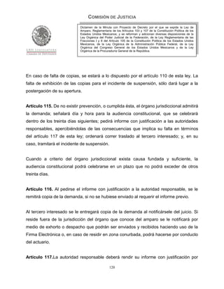 COMISIÓN DE JUSTICIA
                            Dictamen de la Minuta con Proyecto de Decreto por el que se expide la Ley de
                            Amparo, Reglamentaria de los Artículos 103 y 107 de la Constitución Política de los
                            Estados Unidos Mexicanos; y se reforman y adicionan diversas disposiciones de la
                            Ley Orgánica del Poder Judicial de la Federación, de la Ley Reglamentaria de las
                            Fracciones I y II del Artículo 105 de la Constitución Política de los Estados Unidos
                            Mexicanos, de la Ley Orgánica de la Administración Pública Federal, de la Ley
                            Orgánica del Congreso General de los Estados Unidos Mexicanos y de la Ley
                            Orgánica de la Procuraduría General de la República.




En caso de falta de copias, se estará a lo dispuesto por el artículo 110 de esta ley. La
falta de exhibición de las copias para el incidente de suspensión, sólo dará lugar a la
postergación de su apertura.


Artículo 115. De no existir prevención, o cumplida ésta, el órgano jurisdiccional admitirá
la demanda; señalará día y hora para la audiencia constitucional, que se celebrará
dentro de los treinta días siguientes; pedirá informe con justificación a las autoridades
responsables, apercibiéndolas de las consecuencias que implica su falta en términos
del artículo 117 de esta ley; ordenará correr traslado al tercero interesado; y, en su
caso, tramitará el incidente de suspensión.


Cuando a criterio del órgano jurisdiccional exista causa fundada y suficiente, la
audiencia constitucional podrá celebrarse en un plazo que no podrá exceder de otros
treinta días.


Artículo 116. Al pedirse el informe con justificación a la autoridad responsable, se le
remitirá copia de la demanda, si no se hubiese enviado al requerir el informe previo.


Al tercero interesado se le entregará copia de la demanda al notificársele del juicio. Si
reside fuera de la jurisdicción del órgano que conoce del amparo se le notificará por
medio de exhorto o despacho que podrán ser enviados y recibidos haciendo uso de la
Firma Electrónica o, en caso de residir en zona conurbada, podrá hacerse por conducto
del actuario.


Artículo 117.La autoridad responsable deberá rendir su informe con justificación por

                                                 120
 