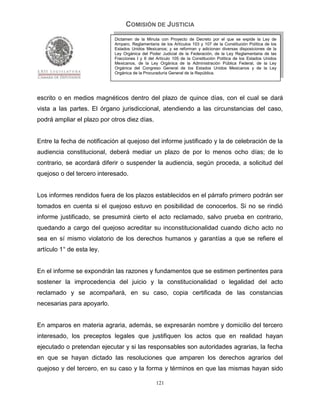 COMISIÓN DE JUSTICIA
                            Dictamen de la Minuta con Proyecto de Decreto por el que se expide la Ley de
                            Amparo, Reglamentaria de los Artículos 103 y 107 de la Constitución Política de los
                            Estados Unidos Mexicanos; y se reforman y adicionan diversas disposiciones de la
                            Ley Orgánica del Poder Judicial de la Federación, de la Ley Reglamentaria de las
                            Fracciones I y II del Artículo 105 de la Constitución Política de los Estados Unidos
                            Mexicanos, de la Ley Orgánica de la Administración Pública Federal, de la Ley
                            Orgánica del Congreso General de los Estados Unidos Mexicanos y de la Ley
                            Orgánica de la Procuraduría General de la República.




escrito o en medios magnéticos dentro del plazo de quince días, con el cual se dará
vista a las partes. El órgano jurisdiccional, atendiendo a las circunstancias del caso,
podrá ampliar el plazo por otros diez días.


Entre la fecha de notificación al quejoso del informe justificado y la de celebración de la
audiencia constitucional, deberá mediar un plazo de por lo menos ocho días; de lo
contrario, se acordará diferir o suspender la audiencia, según proceda, a solicitud del
quejoso o del tercero interesado.


Los informes rendidos fuera de los plazos establecidos en el párrafo primero podrán ser
tomados en cuenta si el quejoso estuvo en posibilidad de conocerlos. Si no se rindió
informe justificado, se presumirá cierto el acto reclamado, salvo prueba en contrario,
quedando a cargo del quejoso acreditar su inconstitucionalidad cuando dicho acto no
sea en sí mismo violatorio de los derechos humanos y garantías a que se refiere el
artículo 1° de esta ley.


En el informe se expondrán las razones y fundamentos que se estimen pertinentes para
sostener la improcedencia del juicio y la constitucionalidad o legalidad del acto
reclamado y se acompañará, en su caso, copia certificada de las constancias
necesarias para apoyarlo.


En amparos en materia agraria, además, se expresarán nombre y domicilio del tercero
interesado, los preceptos legales que justifiquen los actos que en realidad hayan
ejecutado o pretendan ejecutar y si las responsables son autoridades agrarias, la fecha
en que se hayan dictado las resoluciones que amparen los derechos agrarios del
quejoso y del tercero, en su caso y la forma y términos en que las mismas hayan sido

                                                 121
 