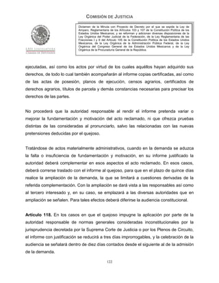 COMISIÓN DE JUSTICIA
                            Dictamen de la Minuta con Proyecto de Decreto por el que se expide la Ley de
                            Amparo, Reglamentaria de los Artículos 103 y 107 de la Constitución Política de los
                            Estados Unidos Mexicanos; y se reforman y adicionan diversas disposiciones de la
                            Ley Orgánica del Poder Judicial de la Federación, de la Ley Reglamentaria de las
                            Fracciones I y II del Artículo 105 de la Constitución Política de los Estados Unidos
                            Mexicanos, de la Ley Orgánica de la Administración Pública Federal, de la Ley
                            Orgánica del Congreso General de los Estados Unidos Mexicanos y de la Ley
                            Orgánica de la Procuraduría General de la República.




ejecutadas, así como los actos por virtud de los cuales aquéllos hayan adquirido sus
derechos, de todo lo cual también acompañarán al informe copias certificadas, así como
de las actas de posesión, planos de ejecución, censos agrarios, certificados de
derechos agrarios, títulos de parcela y demás constancias necesarias para precisar los
derechos de las partes.


No procederá que la autoridad responsable al rendir el informe pretenda variar o
mejorar la fundamentación y motivación del acto reclamado, ni que ofrezca pruebas
distintas de las consideradas al pronunciarlo, salvo las relacionadas con las nuevas
pretensiones deducidas por el quejoso.


Tratándose de actos materialmente administrativos, cuando en la demanda se aduzca
la falta o insuficiencia de fundamentación y motivación, en su informe justificado la
autoridad deberá complementar en esos aspectos el acto reclamado. En esos casos,
deberá correrse traslado con el informe al quejoso, para que en el plazo de quince días
realice la ampliación de la demanda, la que se limitará a cuestiones derivadas de la
referida complementación. Con la ampliación se dará vista a las responsables así como
al tercero interesado y, en su caso, se emplazará a las diversas autoridades que en
ampliación se señalen. Para tales efectos deberá diferirse la audiencia constitucional.


Artículo 118. En los casos en que el quejoso impugne la aplicación por parte de la
autoridad responsable de normas generales consideradas inconstitucionales por la
jurisprudencia decretada por la Suprema Corte de Justicia o por los Plenos de Circuito,
el informe con justificación se reducirá a tres días improrrogables, y la celebración de la
audiencia se señalará dentro de diez días contados desde el siguiente al de la admisión
de la demanda.

                                                 122
 