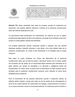 COMISIÓN DE JUSTICIA
                              Dictamen de la Minuta con Proyecto de Decreto por el que se expide la Ley de
                              Amparo, Reglamentaria de los Artículos 103 y 107 de la Constitución Política de los
                              Estados Unidos Mexicanos; y se reforman y adicionan diversas disposiciones de la
                              Ley Orgánica del Poder Judicial de la Federación, de la Ley Reglamentaria de las
                              Fracciones I y II del Artículo 105 de la Constitución Política de los Estados Unidos
                              Mexicanos, de la Ley Orgánica de la Administración Pública Federal, de la Ley
                              Orgánica del Congreso General de los Estados Unidos Mexicanos y de la Ley
                              Orgánica de la Procuraduría General de la República.




Artículo 119. Serán admisibles toda clase de pruebas, excepto la confesional por
posiciones. Las pruebas deberán ofrecerse y rendirse en la audiencia constitucional,
salvo que esta ley disponga otra cosa.


La documental podrá presentarse con anterioridad, sin perjuicio de que el órgano
jurisdiccional haga relación de ella en la audiencia y la tenga como recibida en ese acto,
aunque no exista gestión expresa del interesado.


Las pruebas testimonial, pericial, inspección judicial o cualquier otra que amerite
desahogo posterior, deberán ofrecerse a más tardar, cinco días hábiles antes de la
audiencia constitucional, sin contar el del ofrecimiento ni el señalado para la propia
audiencia.


Este plazo no podrá ampliarse con motivo del diferimiento de la audiencia
constitucional, salvo que se trate de probar o desvirtuar hechos que no hayan podido
ser conocidos por las partes con la oportunidad legal suficiente para ofrecerlas en el
plazo referido, por causas no imputables a su descuido o negligencia dentro del
procedimiento. En estos casos, el plazo para el ofrecimiento de tales pruebas será el
señalado para la audiencia constitucional, tomando como indicador la nueva fecha
señalada para la audiencia.


Para el ofrecimiento de las pruebas testimonial, pericial o inspección judicial, se
deberán exhibir original y copias para cada una de las partes de los interrogatorios al
tenor de los cuales deberán ser examinados los testigos, proporcionando el nombre y
en su caso el domicilio cuando no los pueda presentar; el cuestionario para los peritos o

                                                   123
 