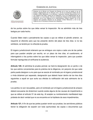 COMISIÓN DE JUSTICIA
                            Dictamen de la Minuta con Proyecto de Decreto por el que se expide la Ley de
                            Amparo, Reglamentaria de los Artículos 103 y 107 de la Constitución Política de los
                            Estados Unidos Mexicanos; y se reforman y adicionan diversas disposiciones de la
                            Ley Orgánica del Poder Judicial de la Federación, de la Ley Reglamentaria de las
                            Fracciones I y II del Artículo 105 de la Constitución Política de los Estados Unidos
                            Mexicanos, de la Ley Orgánica de la Administración Pública Federal, de la Ley
                            Orgánica del Congreso General de los Estados Unidos Mexicanos y de la Ley
                            Orgánica de la Procuraduría General de la República.




de los puntos sobre los que deba versar la inspección. No se admitirán más de tres
testigos por cada hecho.


Cuando falten total o parcialmente las copias a que se refiere el párrafo anterior, se
requerirá al oferente para que las presente dentro del plazo de tres días; si no las
exhibiere, se tendrá por no ofrecida la prueba.


El órgano jurisdiccional ordenará que se entregue una copia a cada una de las partes
para que puedan ampliar por escrito, en un plazo de tres días, el cuestionario, el
interrogatorio o los puntos sobre los que deba versar la inspección, para que puedan
formular repreguntas al verificarse la audiencia.


Artículo 120. Al admitirse la prueba pericial, se hará la designación de un perito o de
los que estime convenientes para la práctica de la diligencia, sin perjuicio de que cada
parte pueda designar a uno para que se asocie al nombrado por el órgano jurisdiccional
o rinda dictamen por separado, designación que deberá hacer dentro de los tres días
siguientes a aquél en que surta sus efectos la notificación del auto admisorio de la
prueba.


Los peritos no son recusables, pero el nombrado por el órgano jurisdiccional de amparo
deberá excusarse de dictaminar cuando exista alguna de las causas de impedimento a
que se refiere el artículo 51 de esta ley. Al aceptar su nombramiento manifestará bajo
protesta de decir verdad que no se encuentra en la hipótesis de esos impedimentos.


Artículo 121. A fin de que las partes puedan rendir sus pruebas, los servidores públicos
tienen la obligación de expedir con toda oportunidad, las copias o documentos que

                                                 124
 