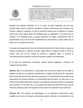 COMISIÓN DE JUSTICIA
                             Dictamen de la Minuta con Proyecto de Decreto por el que se expide la Ley de
                             Amparo, Reglamentaria de los Artículos 103 y 107 de la Constitución Política de los
                             Estados Unidos Mexicanos; y se reforman y adicionan diversas disposiciones de la
                             Ley Orgánica del Poder Judicial de la Federación, de la Ley Reglamentaria de las
                             Fracciones I y II del Artículo 105 de la Constitución Política de los Estados Unidos
                             Mexicanos, de la Ley Orgánica de la Administración Pública Federal, de la Ley
                             Orgánica del Congreso General de los Estados Unidos Mexicanos y de la Ley
                             Orgánica de la Procuraduría General de la República.




aquellos les hubieren solicitado. Si no lo hacen, la parte interesada una vez que
acredite haber hecho la petición, solicitará al órgano jurisdiccional que requiera a los
omisos y difiera la audiencia, lo que se acordará siempre que la solicitud se hubiere
hecho cinco días hábiles antes del señalado para su celebración, sin contar el de la
solicitud ni el señalado para la propia audiencia. El órgano jurisdiccional hará el
requerimiento de que se le envíen directamente los documentos o copias dentro de un
plazo que no exceda de diez días


Si a pesar del requerimiento no se le envían oportunamente los documentos o copias, el
órgano jurisdiccional, a petición de parte, podrá diferir la audiencia hasta en tanto se
envíen; hará uso de los medios de apremio y agotados éstos, si persiste el
incumplimiento denunciará los hechos al ministerio público de la federación.


Si se trata de actuaciones concluidas, podrán pedirse originales a instancia de
cualquiera de las partes.


Artículo 122. Si al presentarse un documento por una de las partes otra de ellas lo
objetare de falso en la audiencia constitucional, el órgano jurisdiccional la suspenderá
para continuarla dentro de los diez días siguientes; en la reanudación de la audiencia se
presentarán las pruebas relativas a la autenticidad del documento. En este caso, si se
trata de las pruebas testimonial, pericial o de inspección judicial se estará a lo dispuesto
por el artículo 119 de esta Ley, con excepción del plazo de ofrecimiento que será de
tres días contados a partir del siguiente al de la fecha de suspensión de la audiencia.


Artículo 123. Las pruebas se desahogarán en la audiencia constitucional, salvo
aquéllas que a juicio del órgano jurisdiccional puedan recibirse con anterioridad o las

                                                  125
 