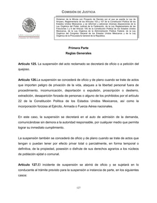 COMISIÓN DE JUSTICIA
                            Dictamen de la Minuta con Proyecto de Decreto por el que se expide la Ley de
                            Amparo, Reglamentaria de los Artículos 103 y 107 de la Constitución Política de los
                            Estados Unidos Mexicanos; y se reforman y adicionan diversas disposiciones de la
                            Ley Orgánica del Poder Judicial de la Federación, de la Ley Reglamentaria de las
                            Fracciones I y II del Artículo 105 de la Constitución Política de los Estados Unidos
                            Mexicanos, de la Ley Orgánica de la Administración Pública Federal, de la Ley
                            Orgánica del Congreso General de los Estados Unidos Mexicanos y de la Ley
                            Orgánica de la Procuraduría General de la República.




                                        Primera Parte
                                     Reglas Generales


Artículo 125. La suspensión del acto reclamado se decretará de oficio o a petición del
quejoso.


Artículo 126.La suspensión se concederá de oficio y de plano cuando se trate de actos
que importen peligro de privación de la vida, ataques a la libertad personal fuera de
procedimiento, incomunicación, deportación o expulsión, proscripción o destierro,
extradición, desaparición forzada de personas o alguno de los prohibidos por el artículo
22 de la Constitución Política de los Estados Unidos Mexicanos, así como la
incorporación forzosa al Ejército, Armada o Fuerza Aérea nacionales.


En este caso, la suspensión se decretará en el auto de admisión de la demanda,
comunicándose sin demora a la autoridad responsable, por cualquier medio que permita
lograr su inmediato cumplimiento.


La suspensión también se concederá de oficio y de plano cuando se trate de actos que
tengan o puedan tener por efecto privar total o parcialmente, en forma temporal o
definitiva, de la propiedad, posesión o disfrute de sus derechos agrarios a los núcleos
de población ejidal o comunal.


Artículo 127.El incidente de suspensión se abrirá de oficio y se sujetará en lo
conducente al trámite previsto para la suspensión a instancia de parte, en los siguientes
casos:


                                                 127
 