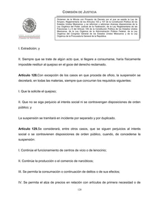 COMISIÓN DE JUSTICIA
                                 Dictamen de la Minuta con Proyecto de Decreto por el que se expide la Ley de
                                 Amparo, Reglamentaria de los Artículos 103 y 107 de la Constitución Política de los
                                 Estados Unidos Mexicanos; y se reforman y adicionan diversas disposiciones de la
                                 Ley Orgánica del Poder Judicial de la Federación, de la Ley Reglamentaria de las
                                 Fracciones I y II del Artículo 105 de la Constitución Política de los Estados Unidos
                                 Mexicanos, de la Ley Orgánica de la Administración Pública Federal, de la Ley
                                 Orgánica del Congreso General de los Estados Unidos Mexicanos y de la Ley
                                 Orgánica de la Procuraduría General de la República.




I. Extradición; y


II. Siempre que se trate de algún acto que, si llegare a consumarse, haría físicamente
imposible restituir al quejoso en el goce del derecho reclamado.


Artículo 128.Con excepción de los casos en que proceda de oficio, la suspensión se
decretará, en todas las materias, siempre que concurran los requisitos siguientes:


I. Que la solicite el quejoso;


II. Que no se siga perjuicio al interés social ni se contravengan disposiciones de orden
público; y


La suspensión se tramitará en incidente por separado y por duplicado.


Artículo 129.Se considerará, entre otros casos, que se siguen perjuicios al interés
social o se contravienen disposiciones de orden público, cuando, de concederse la
suspensión:


I. Continúe el funcionamiento de centros de vicio o de lenocinio;


II. Continúe la producción o el comercio de narcóticos;


III. Se permita la consumación o continuación de delitos o de sus efectos;


IV. Se permita el alza de precios en relación con artículos de primera necesidad o de

                                                      128
 
