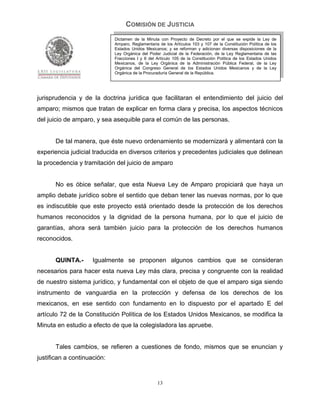 COMISIÓN DE JUSTICIA
                             Dictamen de la Minuta con Proyecto de Decreto por el que se expide la Ley de
                             Amparo, Reglamentaria de los Artículos 103 y 107 de la Constitución Política de los
                             Estados Unidos Mexicanos; y se reforman y adicionan diversas disposiciones de la
                             Ley Orgánica del Poder Judicial de la Federación, de la Ley Reglamentaria de las
                             Fracciones I y II del Artículo 105 de la Constitución Política de los Estados Unidos
                             Mexicanos, de la Ley Orgánica de la Administración Pública Federal, de la Ley
                             Orgánica del Congreso General de los Estados Unidos Mexicanos y de la Ley
                             Orgánica de la Procuraduría General de la República.




jurisprudencia y de la doctrina jurídica que facilitaran el entendimiento del juicio del
amparo; mismos que tratan de explicar en forma clara y precisa, los aspectos técnicos
del juicio de amparo, y sea asequible para el común de las personas.


       De tal manera, que éste nuevo ordenamiento se modernizará y alimentará con la
experiencia judicial traducida en diversos criterios y precedentes judiciales que delinean
la procedencia y tramitación del juicio de amparo


       No es óbice señalar, que esta Nueva Ley de Amparo propiciará que haya un
amplio debate jurídico sobre el sentido que deban tener las nuevas normas, por lo que
es indiscutible que este proyecto está orientado desde la protección de los derechos
humanos reconocidos y la dignidad de la persona humana, por lo que el juicio de
garantías, ahora será también juicio para la protección de los derechos humanos
reconocidos.


       QUINTA.-      Igualmente se proponen algunos cambios que se consideran
necesarios para hacer esta nueva Ley más clara, precisa y congruente con la realidad
de nuestro sistema jurídico, y fundamental con el objeto de que el amparo siga siendo
instrumento de vanguardia en la protección y defensa de los derechos de los
mexicanos, en ese sentido con fundamento en lo dispuesto por el apartado E del
artículo 72 de la Constitución Política de los Estados Unidos Mexicanos, se modifica la
Minuta en estudio a efecto de que la colegisladora las apruebe.


       Tales cambios, se refieren a cuestiones de fondo, mismos que se enuncian y
justifican a continuación:


                                                   13
 