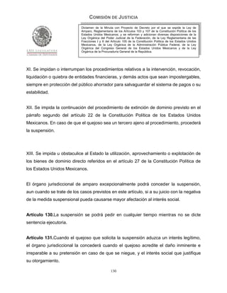 COMISIÓN DE JUSTICIA
                            Dictamen de la Minuta con Proyecto de Decreto por el que se expide la Ley de
                            Amparo, Reglamentaria de los Artículos 103 y 107 de la Constitución Política de los
                            Estados Unidos Mexicanos; y se reforman y adicionan diversas disposiciones de la
                            Ley Orgánica del Poder Judicial de la Federación, de la Ley Reglamentaria de las
                            Fracciones I y II del Artículo 105 de la Constitución Política de los Estados Unidos
                            Mexicanos, de la Ley Orgánica de la Administración Pública Federal, de la Ley
                            Orgánica del Congreso General de los Estados Unidos Mexicanos y de la Ley
                            Orgánica de la Procuraduría General de la República.




XI. Se impidan o interrumpan los procedimientos relativos a la intervención, revocación,
liquidación o quiebra de entidades financieras, y demás actos que sean impostergables,
siempre en protección del público ahorrador para salvaguardar el sistema de pagos o su
estabilidad.


XII. Se impida la continuación del procedimiento de extinción de dominio previsto en el
párrafo segundo del artículo 22 de la Constitución Política de los Estados Unidos
Mexicanos. En caso de que el quejoso sea un tercero ajeno al procedimiento, procederá
la suspensión.




XIII. Se impida u obstaculice al Estado la utilización, aprovechamiento o explotación de
los bienes de dominio directo referidos en el artículo 27 de la Constitución Política de
los Estados Unidos Mexicanos.


El órgano jurisdiccional de amparo excepcionalmente podrá conceder la suspensión,
aun cuando se trate de los casos previstos en este artículo, si a su juicio con la negativa
de la medida suspensional pueda causarse mayor afectación al interés social.


Artículo 130.La suspensión se podrá pedir en cualquier tiempo mientras no se dicte
sentencia ejecutoria.


Artículo 131.Cuando el quejoso que solicita la suspensión aduzca un interés legítimo,
el órgano jurisdiccional la concederá cuando el quejoso acredite el daño inminente e
irreparable a su pretensión en caso de que se niegue, y el interés social que justifique
su otorgamiento.

                                                 130
 