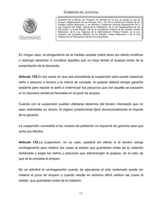 COMISIÓN DE JUSTICIA
                            Dictamen de la Minuta con Proyecto de Decreto por el que se expide la Ley de
                            Amparo, Reglamentaria de los Artículos 103 y 107 de la Constitución Política de los
                            Estados Unidos Mexicanos; y se reforman y adicionan diversas disposiciones de la
                            Ley Orgánica del Poder Judicial de la Federación, de la Ley Reglamentaria de las
                            Fracciones I y II del Artículo 105 de la Constitución Política de los Estados Unidos
                            Mexicanos, de la Ley Orgánica de la Administración Pública Federal, de la Ley
                            Orgánica del Congreso General de los Estados Unidos Mexicanos y de la Ley
                            Orgánica de la Procuraduría General de la República.




En ningún caso, el otorgamiento de la medida cautelar podrá tener por efecto modificar
o restringir derechos ni constituir aquéllos que no haya tenido el quejoso antes de la
presentación de la demanda.


Artículo 132.En los casos en que sea procedente la suspensión pero pueda ocasionar
daño o perjuicio a tercero y la misma se conceda, el quejoso deberá otorgar garantía
bastante para reparar el daño e indemnizar los perjuicios que con aquélla se causaren
si no obtuviere sentencia favorable en el juicio de amparo.


Cuando con la suspensión puedan afectarse derechos del tercero interesado que no
sean estimables en dinero, el órgano jurisdiccional fijará discrecionalmente el importe
de la garantía.


La suspensión concedida a los núcleos de población no requerirá de garantía para que
surta sus efectos.


Artículo 133.La suspensión, en su caso, quedará sin efecto si el tercero otorga
contragarantía para restituir las cosas al estado que guardaban antes de la violación
reclamada y pagar los daños y perjuicios que sobrevengan al quejoso, en el caso de
que se le conceda el amparo.


No se admitirá la contragarantía cuando de ejecutarse el acto reclamado quede sin
materia el juicio de amparo o cuando resulte en extremo difícil restituir las cosas al
estado que guardaban antes de la violación.


                                                 131
 
