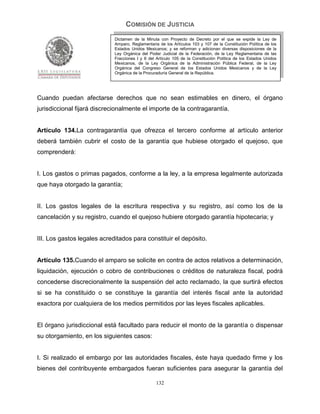 COMISIÓN DE JUSTICIA
                             Dictamen de la Minuta con Proyecto de Decreto por el que se expide la Ley de
                             Amparo, Reglamentaria de los Artículos 103 y 107 de la Constitución Política de los
                             Estados Unidos Mexicanos; y se reforman y adicionan diversas disposiciones de la
                             Ley Orgánica del Poder Judicial de la Federación, de la Ley Reglamentaria de las
                             Fracciones I y II del Artículo 105 de la Constitución Política de los Estados Unidos
                             Mexicanos, de la Ley Orgánica de la Administración Pública Federal, de la Ley
                             Orgánica del Congreso General de los Estados Unidos Mexicanos y de la Ley
                             Orgánica de la Procuraduría General de la República.




Cuando puedan afectarse derechos que no sean estimables en dinero, el órgano
jurisdiccional fijará discrecionalmente el importe de la contragarantía.


Artículo 134.La contragarantía que ofrezca el tercero conforme al artículo anterior
deberá también cubrir el costo de la garantía que hubiese otorgado el quejoso, que
comprenderá:


I. Los gastos o primas pagados, conforme a la ley, a la empresa legalmente autorizada
que haya otorgado la garantía;


II. Los gastos legales de la escritura respectiva y su registro, así como los de la
cancelación y su registro, cuando el quejoso hubiere otorgado garantía hipotecaria; y


III. Los gastos legales acreditados para constituir el depósito.


Artículo 135.Cuando el amparo se solicite en contra de actos relativos a determinación,
liquidación, ejecución o cobro de contribuciones o créditos de naturaleza fiscal, podrá
concederse discrecionalmente la suspensión del acto reclamado, la que surtirá efectos
si se ha constituido o se constituye la garantía del interés fiscal ante la autoridad
exactora por cualquiera de los medios permitidos por las leyes fiscales aplicables.


El órgano jurisdiccional está facultado para reducir el monto de la garantía o dispensar
su otorgamiento, en los siguientes casos:


I. Si realizado el embargo por las autoridades fiscales, éste haya quedado firme y los
bienes del contribuyente embargados fueran suficientes para asegurar la garantía del

                                                  132
 