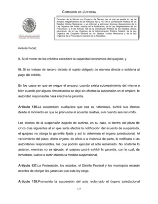 COMISIÓN DE JUSTICIA
                            Dictamen de la Minuta con Proyecto de Decreto por el que se expide la Ley de
                            Amparo, Reglamentaria de los Artículos 103 y 107 de la Constitución Política de los
                            Estados Unidos Mexicanos; y se reforman y adicionan diversas disposiciones de la
                            Ley Orgánica del Poder Judicial de la Federación, de la Ley Reglamentaria de las
                            Fracciones I y II del Artículo 105 de la Constitución Política de los Estados Unidos
                            Mexicanos, de la Ley Orgánica de la Administración Pública Federal, de la Ley
                            Orgánica del Congreso General de los Estados Unidos Mexicanos y de la Ley
                            Orgánica de la Procuraduría General de la República.




interés fiscal;


II. Si el monto de los créditos excediere la capacidad económica del quejoso; y


III. Si se tratase de tercero distinto al sujeto obligado de manera directa o solidaria al
pago del crédito.


En los casos en que se niegue el amparo, cuando exista sobreseimiento del mismo o
bien cuando por alguna circunstancia se deje sin efectos la suspensión en el amparo, la
autoridad responsable hará efectiva la garantía.


Artículo 136.La suspensión, cualquiera que sea su naturaleza, surtirá sus efectos
desde el momento en que se pronuncie el acuerdo relativo, aun cuando sea recurrido.


Los efectos de la suspensión dejarán de surtirse, en su caso, si dentro del plazo de
cinco días siguientes al en que surta efectos la notificación del acuerdo de suspensión,
el quejoso no otorga la garantía fijada y así lo determina el órgano jurisdiccional. Al
vencimiento del plazo, dicho órgano, de oficio o a instancia de parte, lo notificará a las
autoridades responsables, las que podrán ejecutar el acto reclamado. No obstante lo
anterior, mientras no se ejecute, el quejoso podrá exhibir la garantía, con lo cual, de
inmediato, vuelve a surtir efectos la medida suspensional.


Artículo 137.La Federación, los estados, el Distrito Federal y los municipios estarán
exentos de otorgar las garantías que esta ley exige.


Artículo 138.Promovida la suspensión del acto reclamado el órgano jurisdiccional

                                                 133
 