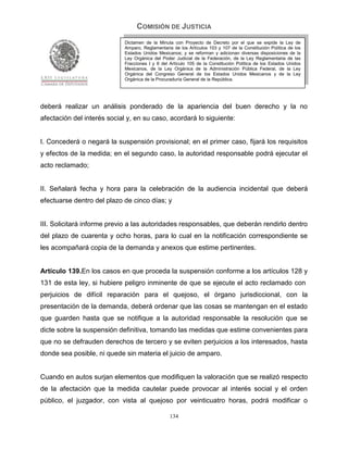 COMISIÓN DE JUSTICIA
                             Dictamen de la Minuta con Proyecto de Decreto por el que se expide la Ley de
                             Amparo, Reglamentaria de los Artículos 103 y 107 de la Constitución Política de los
                             Estados Unidos Mexicanos; y se reforman y adicionan diversas disposiciones de la
                             Ley Orgánica del Poder Judicial de la Federación, de la Ley Reglamentaria de las
                             Fracciones I y II del Artículo 105 de la Constitución Política de los Estados Unidos
                             Mexicanos, de la Ley Orgánica de la Administración Pública Federal, de la Ley
                             Orgánica del Congreso General de los Estados Unidos Mexicanos y de la Ley
                             Orgánica de la Procuraduría General de la República.




deberá realizar un análisis ponderado de la apariencia del buen derecho y la no
afectación del interés social y, en su caso, acordará lo siguiente:


I. Concederá o negará la suspensión provisional; en el primer caso, fijará los requisitos
y efectos de la medida; en el segundo caso, la autoridad responsable podrá ejecutar el
acto reclamado;


II. Señalará fecha y hora para la celebración de la audiencia incidental que deberá
efectuarse dentro del plazo de cinco días; y


III. Solicitará informe previo a las autoridades responsables, que deberán rendirlo dentro
del plazo de cuarenta y ocho horas, para lo cual en la notificación correspondiente se
les acompañará copia de la demanda y anexos que estime pertinentes.


Artículo 139.En los casos en que proceda la suspensión conforme a los artículos 128 y
131 de esta ley, si hubiere peligro inminente de que se ejecute el acto reclamado con
perjuicios de difícil reparación para el quejoso, el órgano jurisdiccional, con la
presentación de la demanda, deberá ordenar que las cosas se mantengan en el estado
que guarden hasta que se notifique a la autoridad responsable la resolución que se
dicte sobre la suspensión definitiva, tomando las medidas que estime convenientes para
que no se defrauden derechos de tercero y se eviten perjuicios a los interesados, hasta
donde sea posible, ni quede sin materia el juicio de amparo.


Cuando en autos surjan elementos que modifiquen la valoración que se realizó respecto
de la afectación que la medida cautelar puede provocar al interés social y el orden
público, el juzgador, con vista al quejoso por veinticuatro horas, podrá modificar o

                                                  134
 